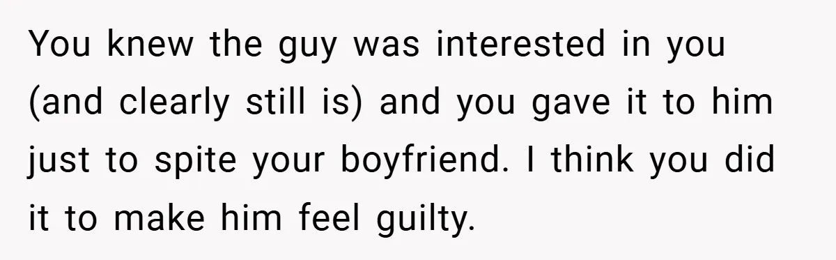 You knew the guy was interested in you (and clearly still is) and you gave it to him just to spite your boyfriend. I think you did it to make...
