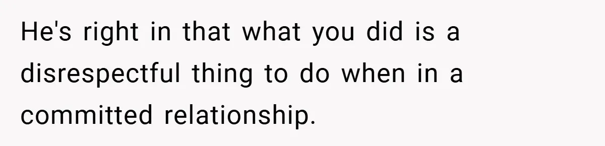 He's right in that what you did is a disrespectful thing to do when in a committed relationship.