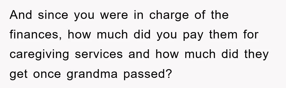 And since you were in charge of the finances, how much did you pay them for caregiving services and how much did they get once grandma passed?