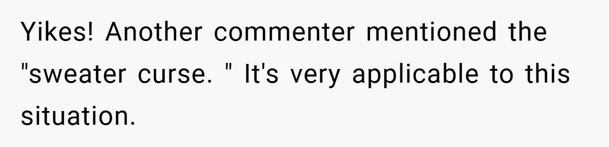 Yikes! Another commenter mentioned the "sweater curse. " It's very applicable to this situation.