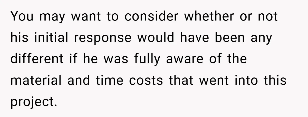You may want to consider whether or not his initial response would have been any different if he was fully aware of the material and time costs that went into...