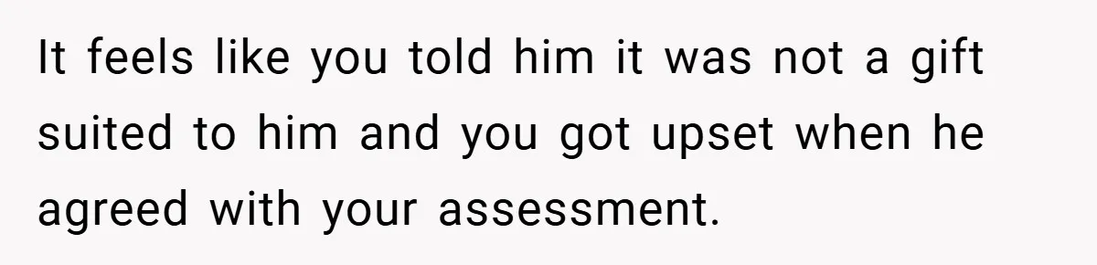 It feels like you told him it was not a gift suited to him and you got upset when he agreed with your assessment.