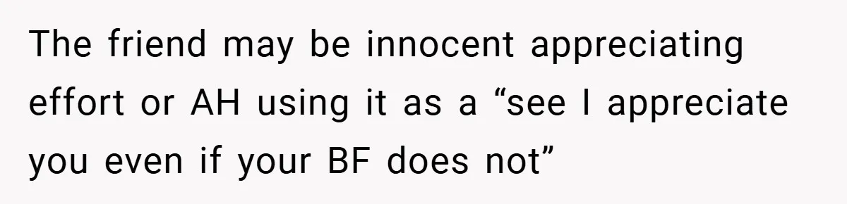 The friend may be innocent appreciating effort or AH using it as a “see I appreciate you even if your BF does not”