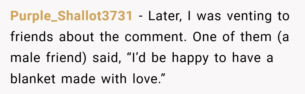 Purple_Shallot3731 − Later, I was venting to friends about the comment. One of them (a male friend) said, “I’d be happy to have a blanket made with love.”