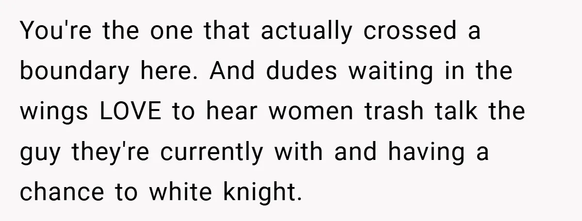 You're the one that actually crossed a boundary here. And dudes waiting in the wings LOVE to hear women trash talk the guy they're currently with and having a chance...