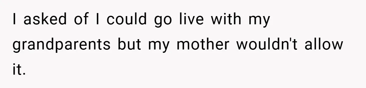I asked of I could go live with my grandparents but my mother wouldn't allow it.