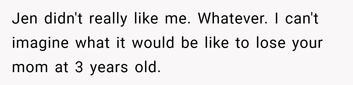 Jen didn't really like me. Whatever. I can't imagine what it would be like to lose your mom at 3 years old.
