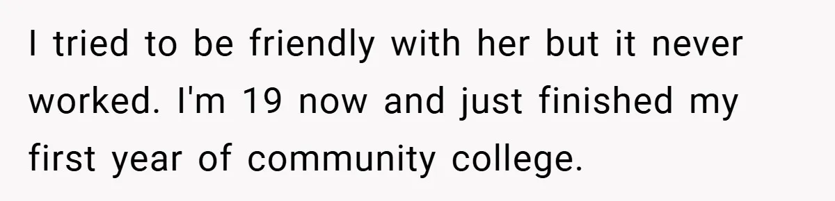 I tried to be friendly with her but it never worked. I'm 19 now and just finished my first year of community college.