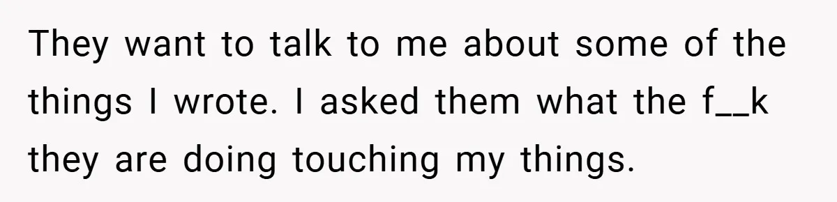 They want to talk to me about some of the things I wrote. I asked them what the f__k they are doing touching my things.