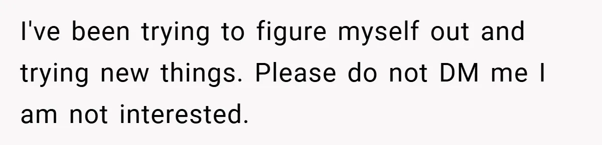 I've been trying to figure myself out and trying new things. Please do not DM me I am not interested.