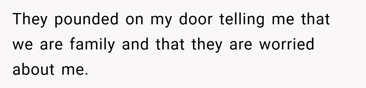 They pounded on my door telling me that we are family and that they are worried about me.