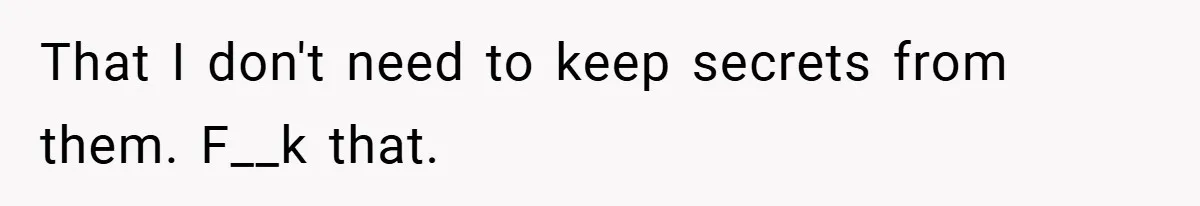 That I don't need to keep secrets from them. F__k that.