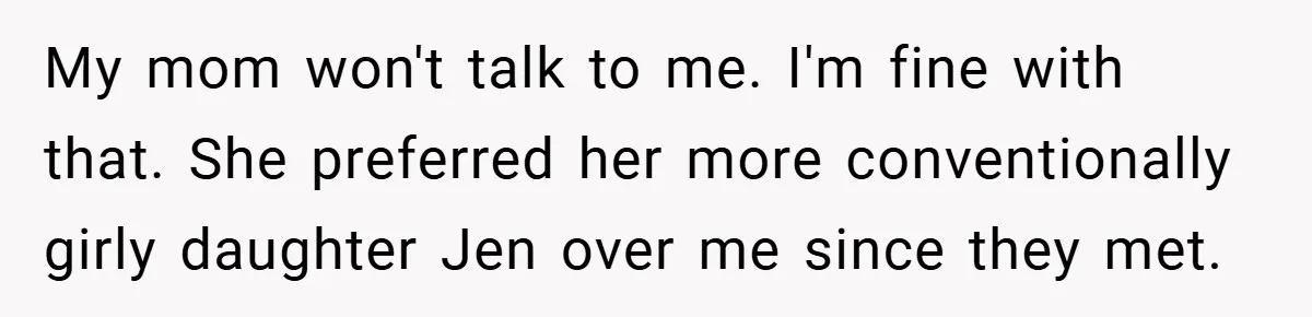 My mom won't talk to me. I'm fine with that. She preferred her more conventionally girly daughter Jen over me since they met.