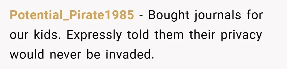 Potential_Pirate1985 − Bought journals for our kids. Expressly told them their privacy would never be invaded.