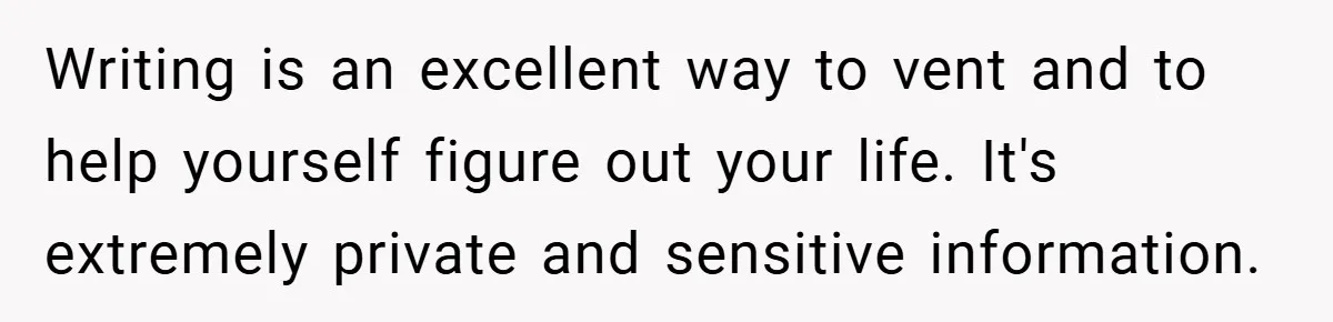 Writing is an excellent way to vent and to help yourself figure out your life. It's extremely private and sensitive information.