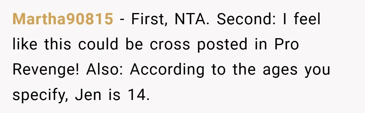 Martha90815 − First, NTA. Second: I feel like this could be cross posted in Pro Revenge! Also: According to the ages you specify, Jen is 14.