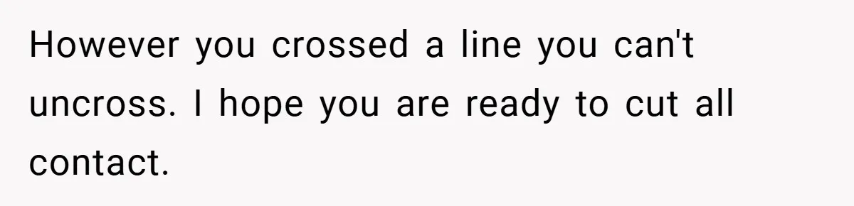 However you crossed a line you can't uncross. I hope you are ready to cut all contact.
