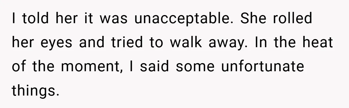 I told her it was unacceptable. She rolled her eyes and tried to walk away. In the heat of the moment, I said some unfortunate things.