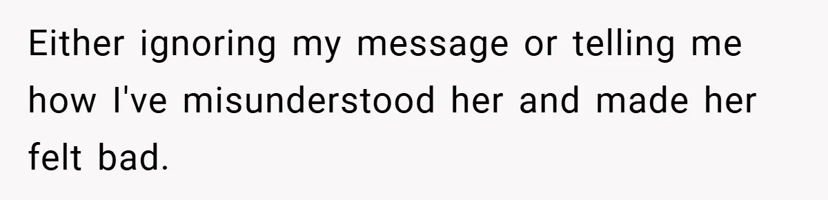 Either ignoring my message or telling me how I've misunderstood her and made her felt bad.