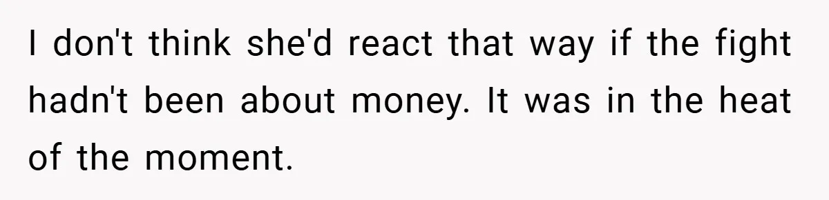 I don't think she'd react that way if the fight hadn't been about money. It was in the heat of the moment.