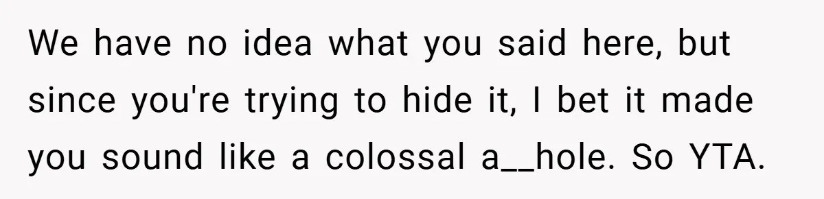 We have no idea what you said here, but since you're trying to hide it, I bet it made you sound like a colossal a__hole. So YTA.