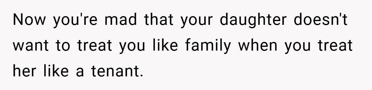 Now you're mad that your daughter doesn't want to treat you like family when you treat her like a tenant.