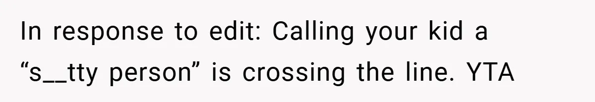 In response to edit: Calling your kid a “s__tty person” is crossing the line. YTA