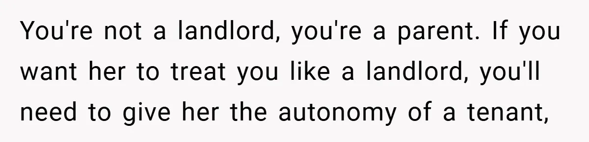 You're not a landlord, you're a parent. If you want her to treat you like a landlord, you'll need to give her the autonomy of a tenant,