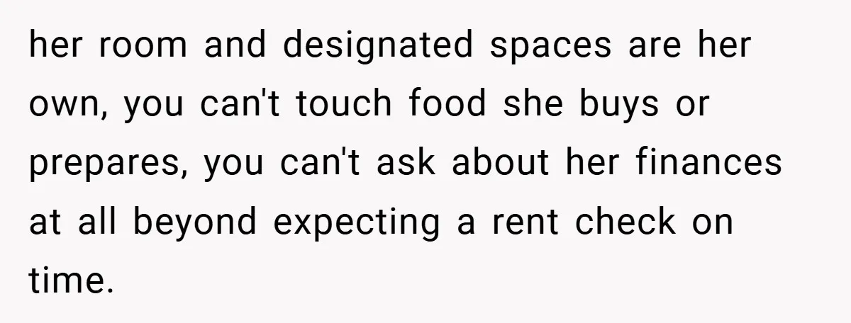 her room and designated spaces are her own, you can't touch food she buys or prepares, you can't ask about her finances at all beyond expecting a rent check on...