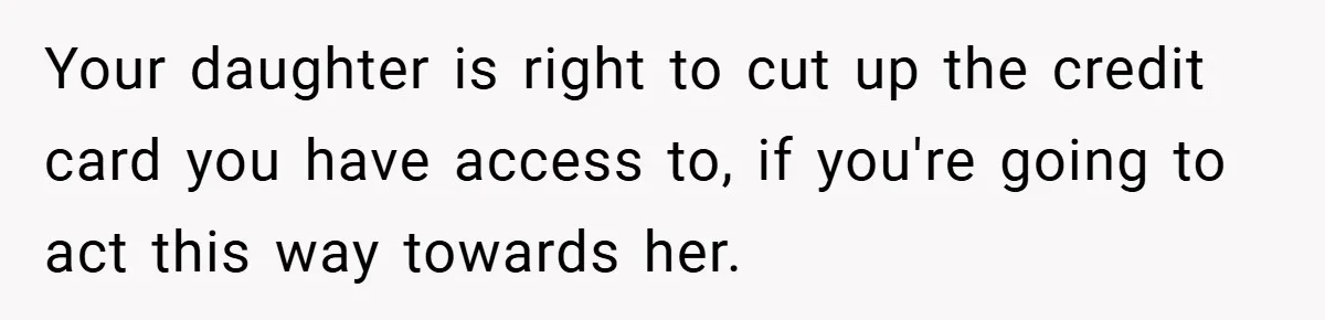 Your daughter is right to cut up the credit card you have access to, if you're going to act this way towards her.