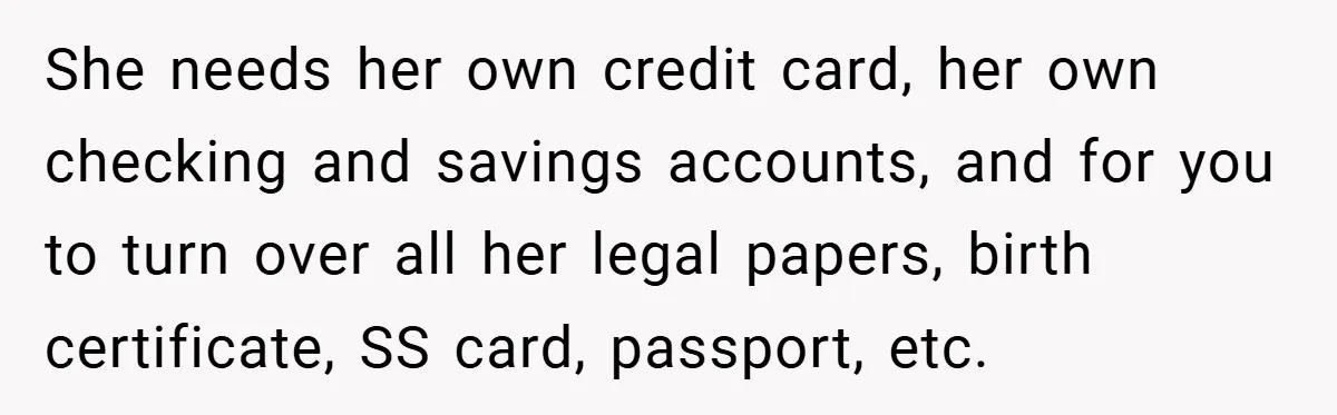 She needs her own credit card, her own checking and savings accounts, and for you to turn over all her legal papers, birth certificate, SS card, passport, etc.