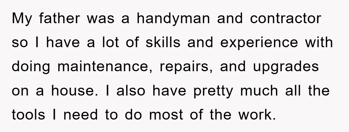 My father was a handyman and contractor so I have a lot of skills and experience with doing maintenance, repairs, and upgrades on a house. I also have pretty much...