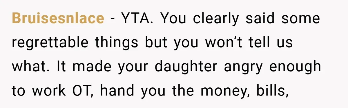 Bruisesnlace − YTA. You clearly said some regrettable things but you won’t tell us what. It made your daughter angry enough to work OT, hand you the money, bills,