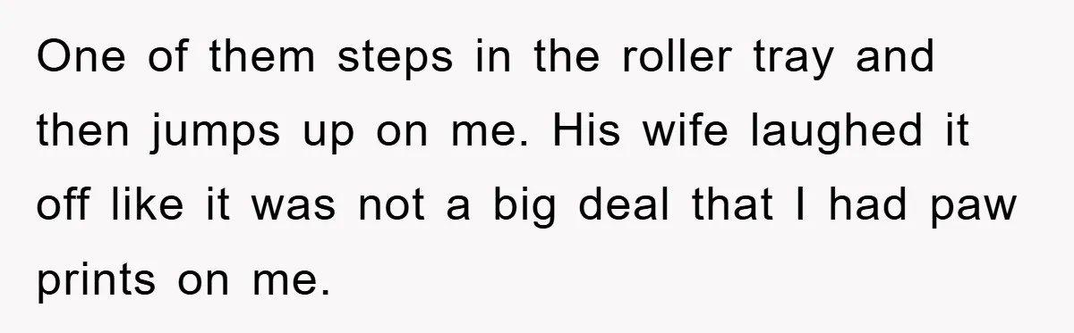 One of them steps in the roller tray and then jumps up on me. His wife laughed it off like it was not a big deal that I had paw...