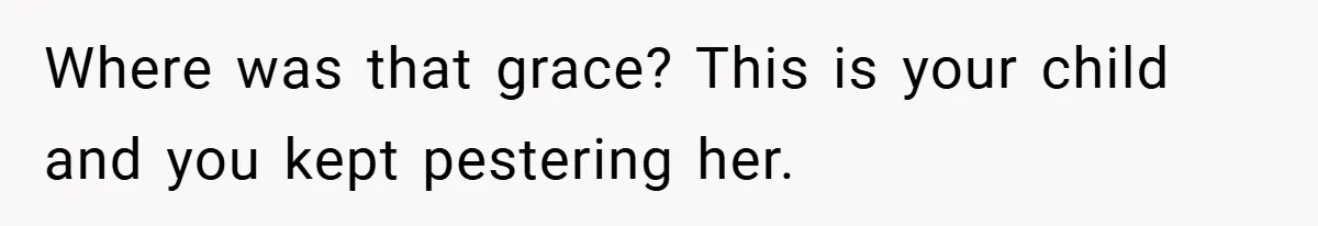 Where was that grace? This is your child and you kept pestering her.