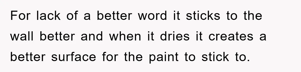 For lack of a better word it sticks to the wall better and when it dries it creates a better surface for the paint to stick to.