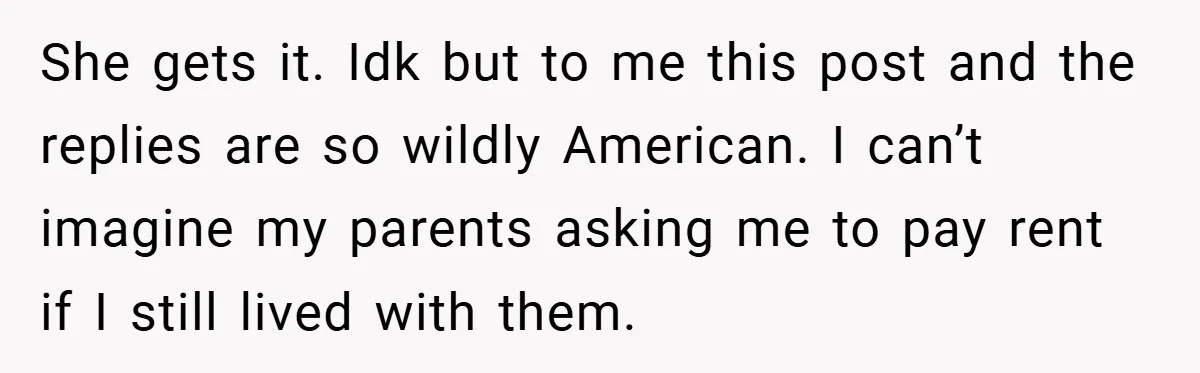 She gets it. Idk but to me this post and the replies are so wildly American. I can’t imagine my parents asking me to pay rent if I still lived...