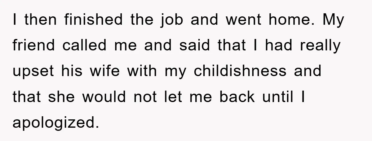 I then finished the job and went home. My friend called me and said that I had really upset his wife with my childishness and that she would not let...