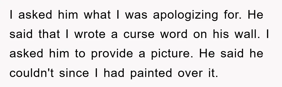 I asked him what I was apologizing for. He said that I wrote a curse word on his wall. I asked him to provide a picture. He said he couldn't...