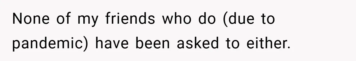 None of my friends who do (due to pandemic) have been asked to either.