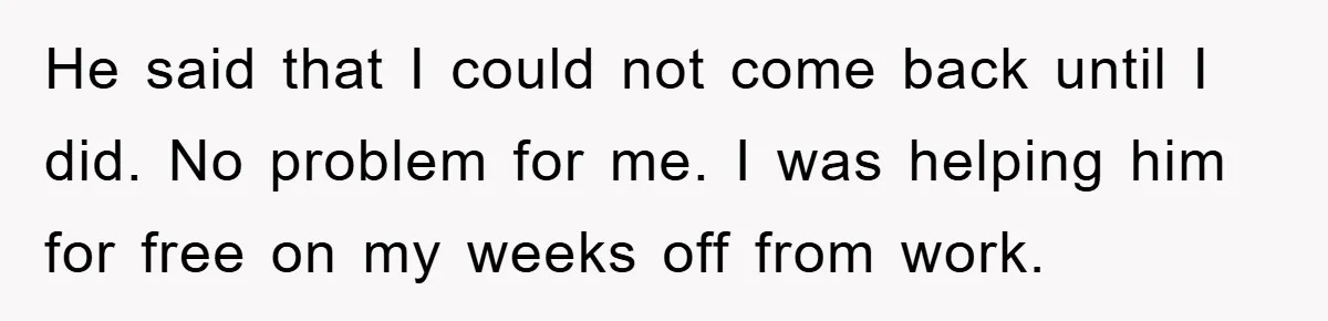 He said that I could not come back until I did. No problem for me. I was helping him for free on my weeks off from work.