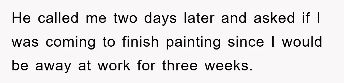 He called me two days later and asked if I was coming to finish painting since I would be away at work for three weeks.