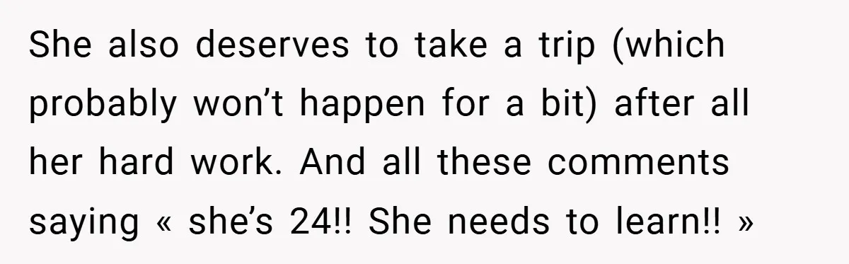 She also deserves to take a trip (which probably won’t happen for a bit) after all her hard work. And all these comments saying « she’s 24!! She needs to...