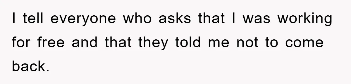 I tell everyone who asks that I was working for free and that they told me not to come back.