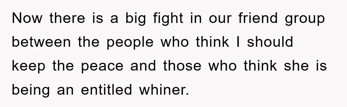 Now there is a big fight in our friend group between the people who think I should keep the peace and those who think she is being an entitled whiner.