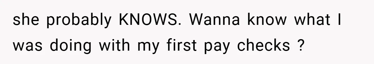 she probably KNOWS. Wanna know what I was doing with my first pay checks ?