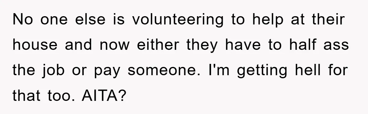 No one else is volunteering to help at their house and now either they have to half ass the job or pay someone. I'm getting hell for that too. AITA?