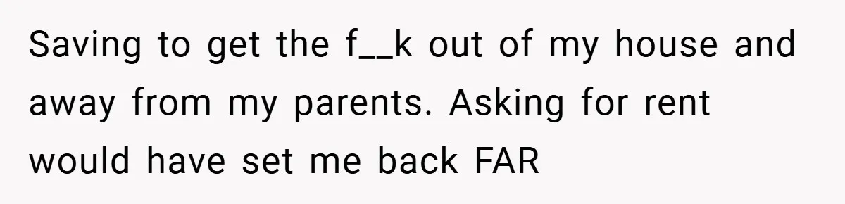 Saving to get the f__k out of my house and away from my parents. Asking for rent would have set me back FAR