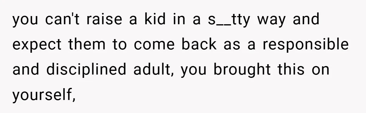 you can't raise a kid in a s__tty way and expect them to come back as a responsible and disciplined adult, you brought this on yourself,