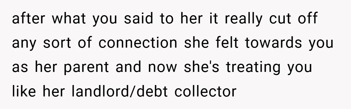 after what you said to her it really cut off any sort of connection she felt towards you as her parent and now she's treating you like her landlord/debt collector